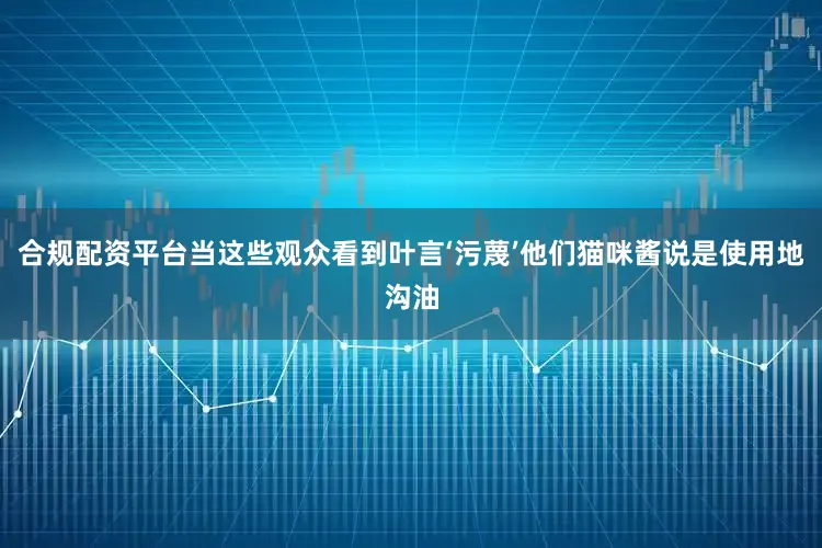 合规配资平台当这些观众看到叶言‘污蔑’他们猫咪酱说是使用地沟油