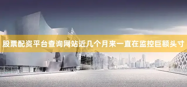 股票配资平台查询网站近几个月来一直在监控巨额头寸