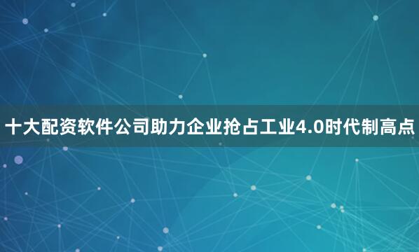十大配资软件公司助力企业抢占工业4.0时代制高点