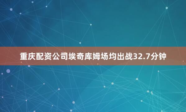 重庆配资公司埃奇库姆场均出战32.7分钟