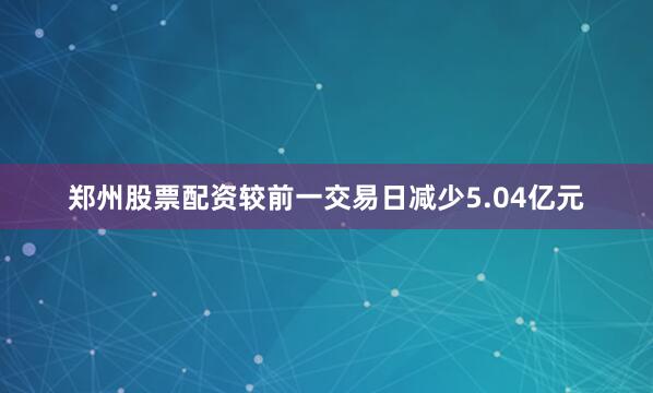 郑州股票配资较前一交易日减少5.04亿元