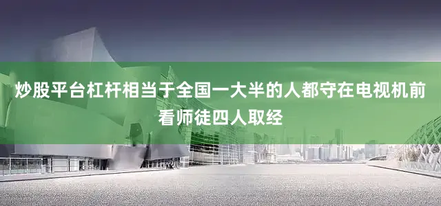 炒股平台杠杆相当于全国一大半的人都守在电视机前看师徒四人取经