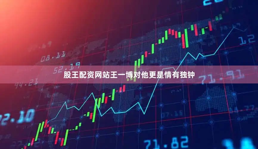 股王配资网站王一博对他更是情有独钟