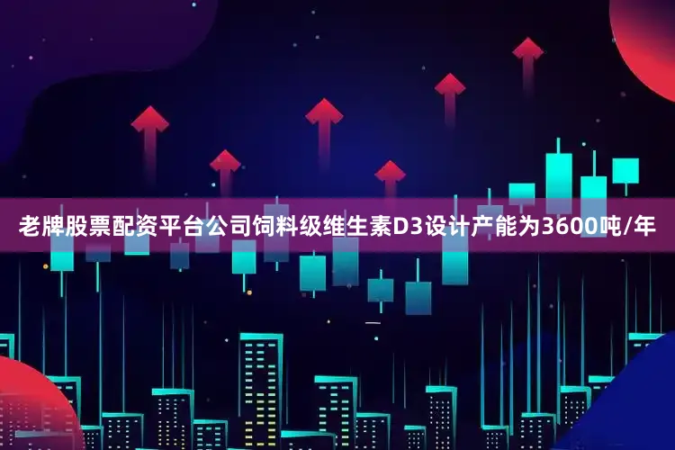 老牌股票配资平台公司饲料级维生素D3设计产能为3600吨/年
