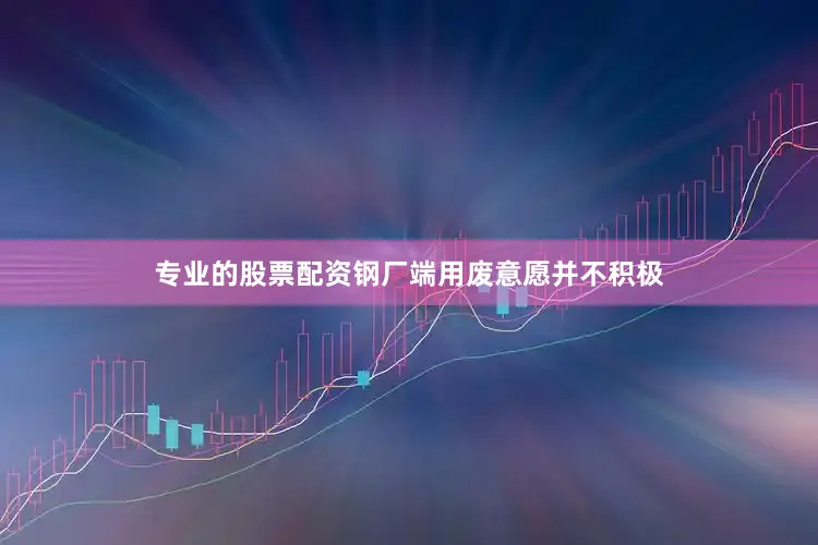 专业的股票配资钢厂端用废意愿并不积极