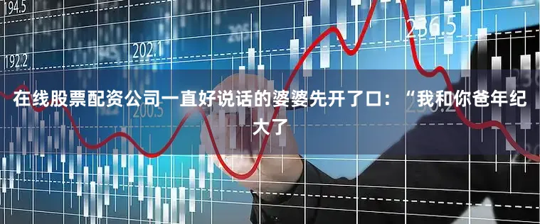在线股票配资公司一直好说话的婆婆先开了口：“我和你爸年纪大了