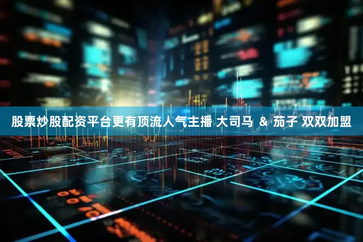股票炒股配资平台更有顶流人气主播 大司马 ＆ 茄子 双双加盟