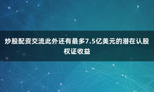 炒股配资交流此外还有最多7.5亿美元的潜在认股权证收益